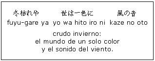 Cuadro de texto: 冬枯れや
 fuyu-gare ya 世は一色に yo wa hito iro ni 風の音 kaze no oto crudo invierno: el mundo de un solo color y el sonido del viento. 