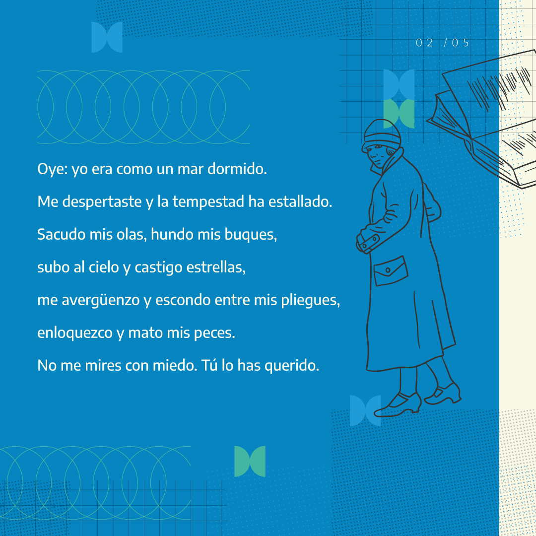 Oye: yo era como un mar dormido. Me despertaste y la tempestad ha estallado. Sacudo mis olas, hundo mis buques, subo al cielo, castigo estrellas, me avergüenzo y escondo entre mis pliegues, enloquezco y mato mis peces. No me mires con miedo. Tu lo has querido.