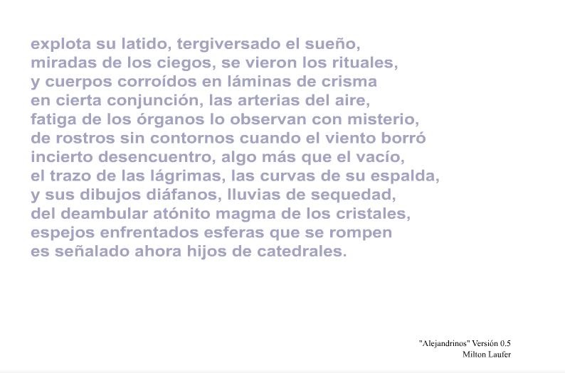 Poema de Milton Laufer: explota su latido, tergiversado el sueño, / miradas de los ciegos, se vieron los rituales, / y cuerpos corroídos en láminas de crisma / en cierta conjunción, las arterias del aire, / fatiga de los órganos lo observan con misterio, / de rostros sin contornos cuando el viento borró / incierto desencuentro, algo más que el vacío, / el trazo de las lágrimas, las curvas de su espalda, / y sus dibujos diáfanos, lluvias de sequedad, / del deambular atónito magma de los cristales, / espejos enfrentados esferas que se rompen / es señalado ahora hijos de catedrales.